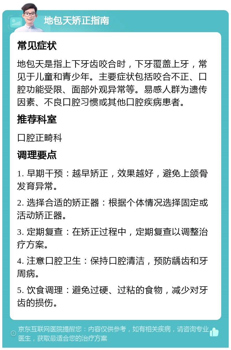 地包天矫正指南 常见症状 地包天是指上下牙齿咬合时，下牙覆盖上牙，常见于儿童和青少年。主要症状包括咬合不正、口腔功能受限、面部外观异常等。易感人群为遗传因素、不良口腔习惯或其他口腔疾病患者。 推荐科室 口腔正畸科 调理要点 1. 早期干预：越早矫正，效果越好，避免上颌骨发育异常。 2. 选择合适的矫正器：根据个体情况选择固定或活动矫正器。 3. 定期复查：在矫正过程中，定期复查以调整治疗方案。 4. 注意口腔卫生：保持口腔清洁，预防龋齿和牙周病。 5. 饮食调理：避免过硬、过粘的食物，减少对牙齿的损伤。