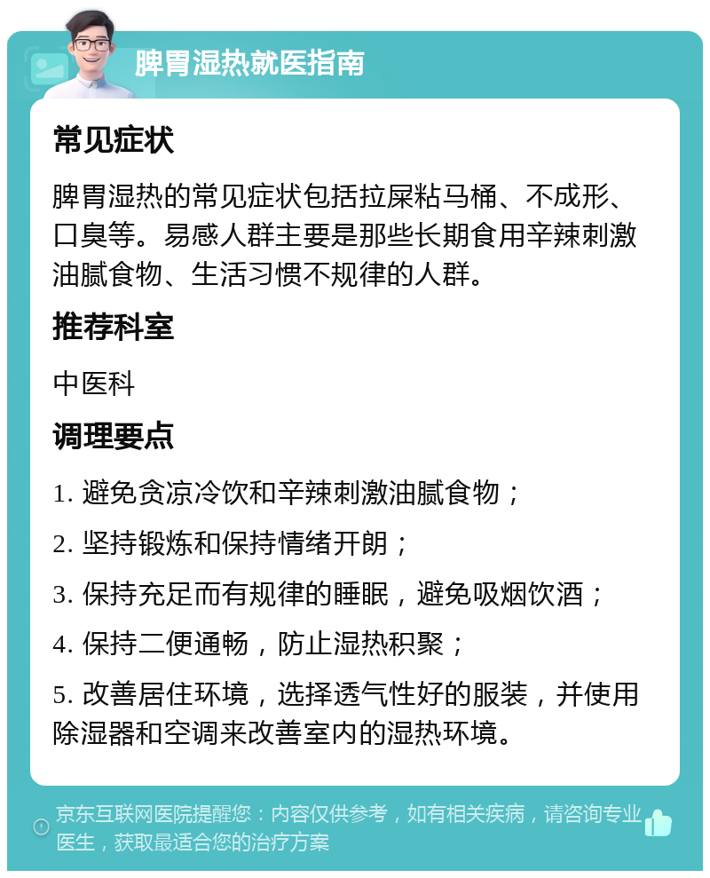 脾胃湿热就医指南 常见症状 脾胃湿热的常见症状包括拉屎粘马桶、不成形、口臭等。易感人群主要是那些长期食用辛辣刺激油腻食物、生活习惯不规律的人群。 推荐科室 中医科 调理要点 1. 避免贪凉冷饮和辛辣刺激油腻食物； 2. 坚持锻炼和保持情绪开朗； 3. 保持充足而有规律的睡眠，避免吸烟饮酒； 4. 保持二便通畅，防止湿热积聚； 5. 改善居住环境，选择透气性好的服装，并使用除湿器和空调来改善室内的湿热环境。