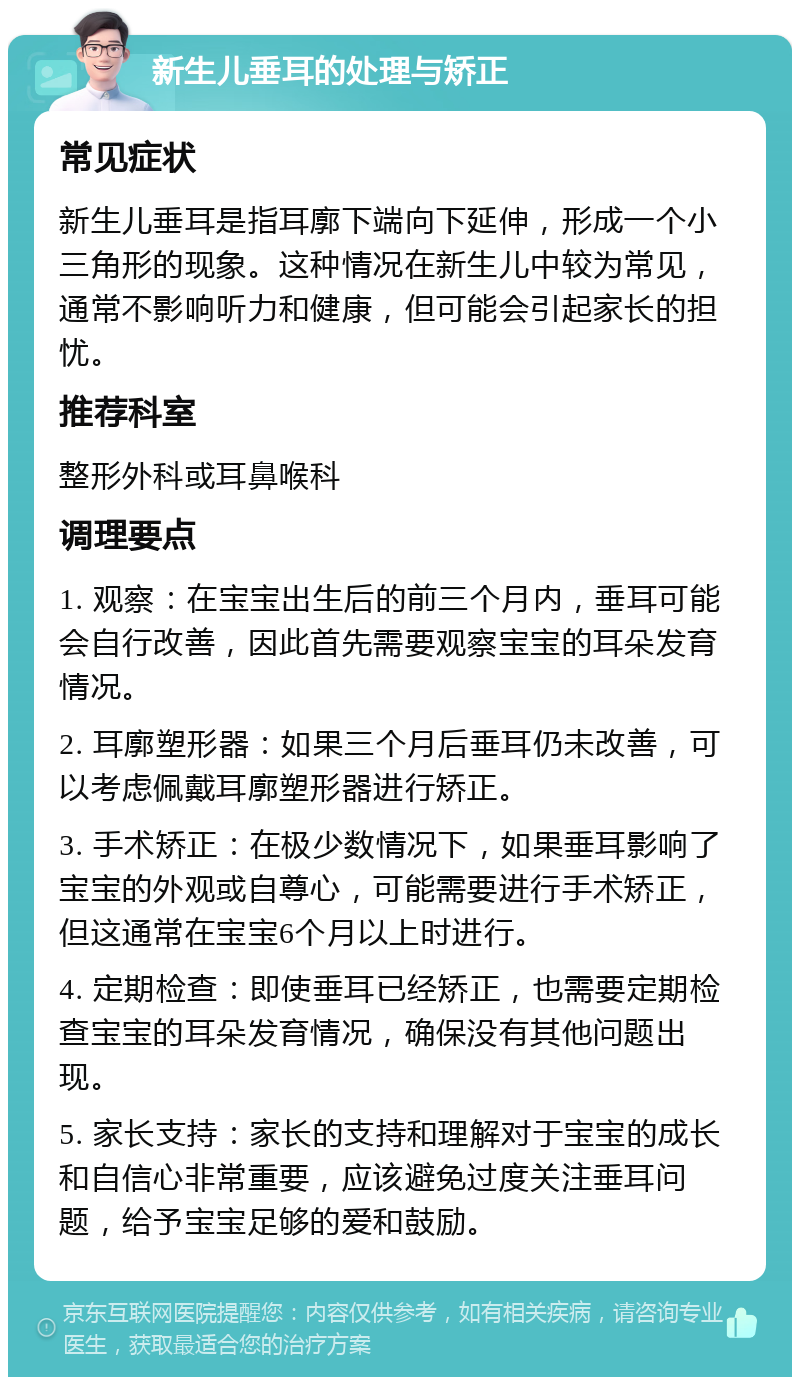 新生儿垂耳的处理与矫正 常见症状 新生儿垂耳是指耳廓下端向下延伸，形成一个小三角形的现象。这种情况在新生儿中较为常见，通常不影响听力和健康，但可能会引起家长的担忧。 推荐科室 整形外科或耳鼻喉科 调理要点 1. 观察：在宝宝出生后的前三个月内，垂耳可能会自行改善，因此首先需要观察宝宝的耳朵发育情况。 2. 耳廓塑形器：如果三个月后垂耳仍未改善，可以考虑佩戴耳廓塑形器进行矫正。 3. 手术矫正：在极少数情况下，如果垂耳影响了宝宝的外观或自尊心，可能需要进行手术矫正，但这通常在宝宝6个月以上时进行。 4. 定期检查：即使垂耳已经矫正，也需要定期检查宝宝的耳朵发育情况，确保没有其他问题出现。 5. 家长支持：家长的支持和理解对于宝宝的成长和自信心非常重要，应该避免过度关注垂耳问题，给予宝宝足够的爱和鼓励。