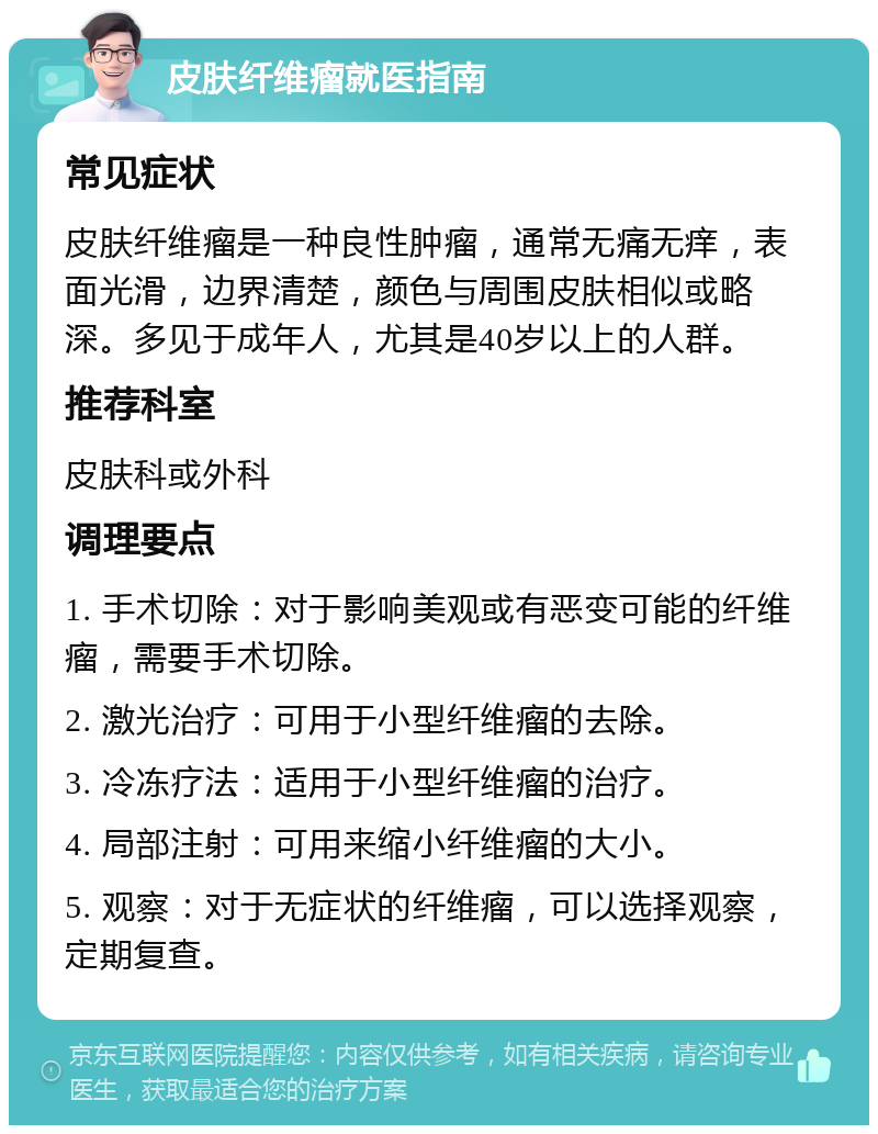 皮肤纤维瘤就医指南 常见症状 皮肤纤维瘤是一种良性肿瘤，通常无痛无痒，表面光滑，边界清楚，颜色与周围皮肤相似或略深。多见于成年人，尤其是40岁以上的人群。 推荐科室 皮肤科或外科 调理要点 1. 手术切除：对于影响美观或有恶变可能的纤维瘤，需要手术切除。 2. 激光治疗：可用于小型纤维瘤的去除。 3. 冷冻疗法：适用于小型纤维瘤的治疗。 4. 局部注射：可用来缩小纤维瘤的大小。 5. 观察：对于无症状的纤维瘤，可以选择观察，定期复查。