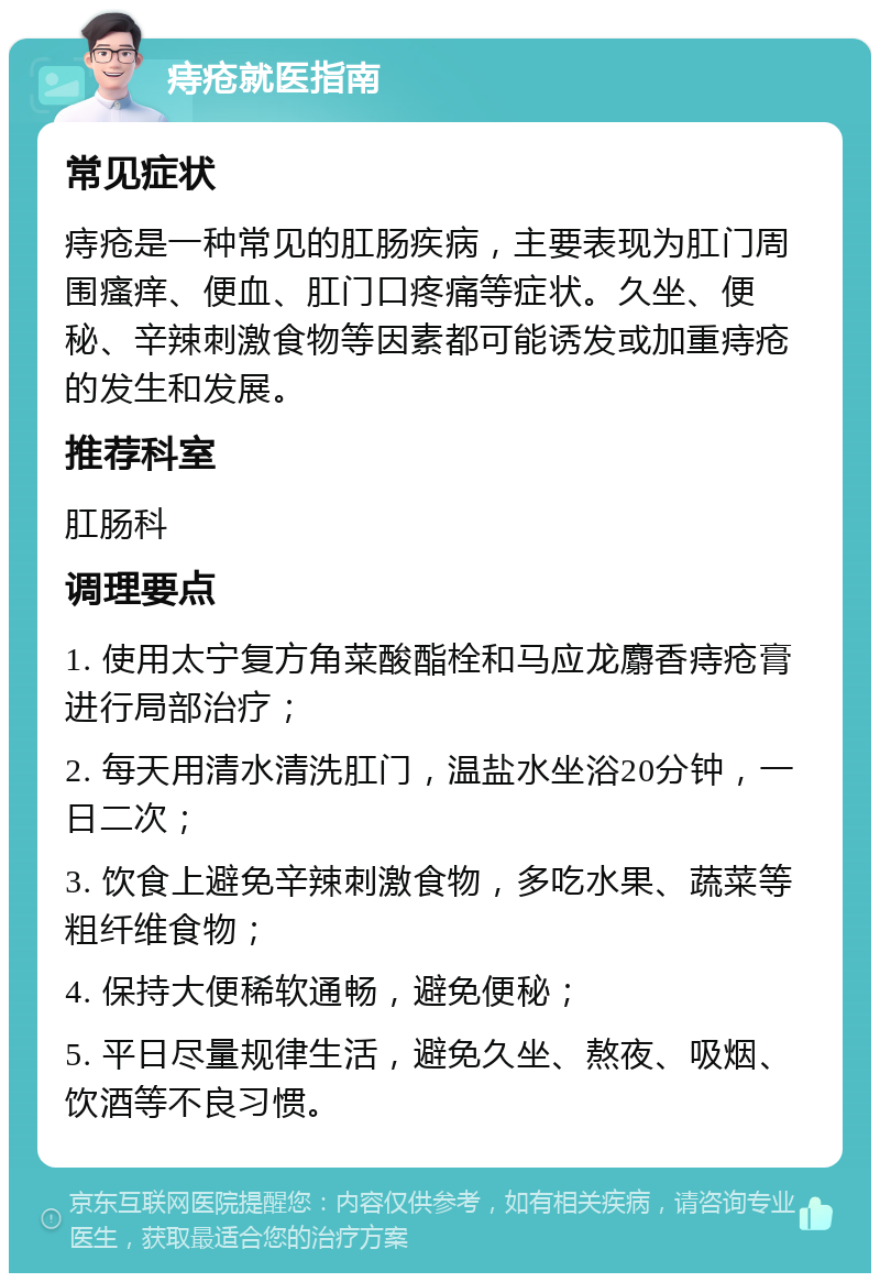 痔疮就医指南 常见症状 痔疮是一种常见的肛肠疾病，主要表现为肛门周围瘙痒、便血、肛门口疼痛等症状。久坐、便秘、辛辣刺激食物等因素都可能诱发或加重痔疮的发生和发展。 推荐科室 肛肠科 调理要点 1. 使用太宁复方角菜酸酯栓和马应龙麝香痔疮膏进行局部治疗； 2. 每天用清水清洗肛门，温盐水坐浴20分钟，一日二次； 3. 饮食上避免辛辣刺激食物，多吃水果、蔬菜等粗纤维食物； 4. 保持大便稀软通畅，避免便秘； 5. 平日尽量规律生活，避免久坐、熬夜、吸烟、饮酒等不良习惯。