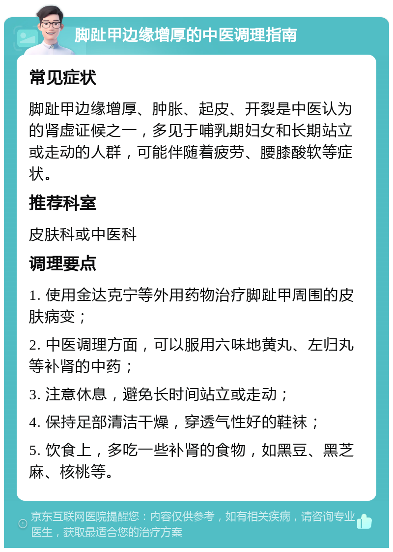 脚趾甲边缘增厚的中医调理指南 常见症状 脚趾甲边缘增厚、肿胀、起皮、开裂是中医认为的肾虚证候之一，多见于哺乳期妇女和长期站立或走动的人群，可能伴随着疲劳、腰膝酸软等症状。 推荐科室 皮肤科或中医科 调理要点 1. 使用金达克宁等外用药物治疗脚趾甲周围的皮肤病变； 2. 中医调理方面，可以服用六味地黄丸、左归丸等补肾的中药； 3. 注意休息，避免长时间站立或走动； 4. 保持足部清洁干燥，穿透气性好的鞋袜； 5. 饮食上，多吃一些补肾的食物，如黑豆、黑芝麻、核桃等。