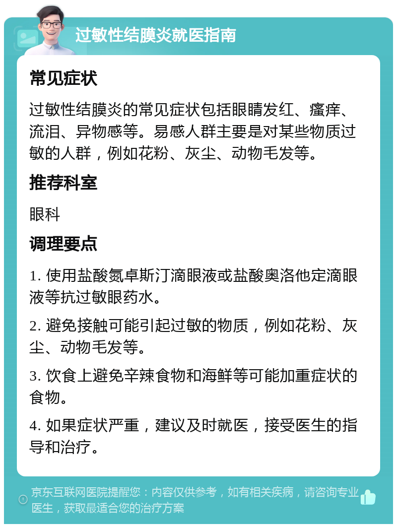 过敏性结膜炎就医指南 常见症状 过敏性结膜炎的常见症状包括眼睛发红、瘙痒、流泪、异物感等。易感人群主要是对某些物质过敏的人群，例如花粉、灰尘、动物毛发等。 推荐科室 眼科 调理要点 1. 使用盐酸氮卓斯汀滴眼液或盐酸奥洛他定滴眼液等抗过敏眼药水。 2. 避免接触可能引起过敏的物质，例如花粉、灰尘、动物毛发等。 3. 饮食上避免辛辣食物和海鲜等可能加重症状的食物。 4. 如果症状严重，建议及时就医，接受医生的指导和治疗。