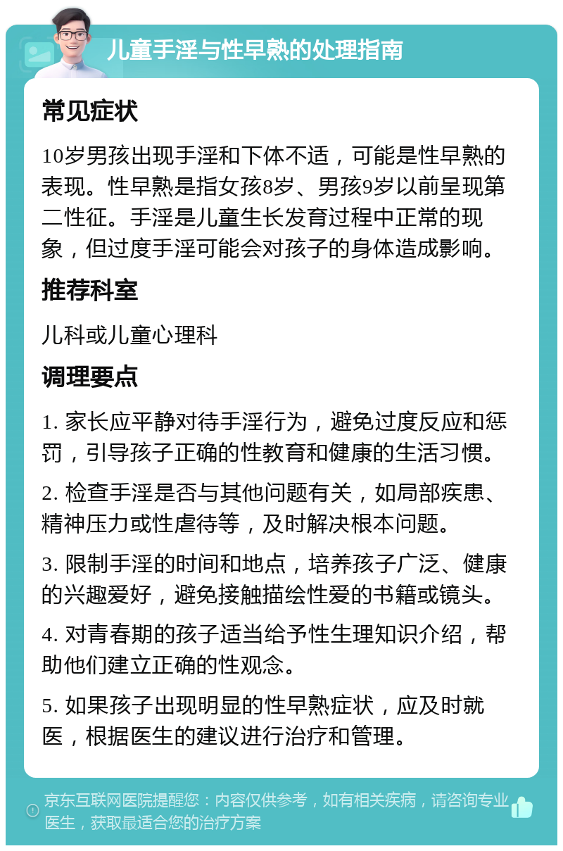 儿童手淫与性早熟的处理指南 常见症状 10岁男孩出现手淫和下体不适，可能是性早熟的表现。性早熟是指女孩8岁、男孩9岁以前呈现第二性征。手淫是儿童生长发育过程中正常的现象，但过度手淫可能会对孩子的身体造成影响。 推荐科室 儿科或儿童心理科 调理要点 1. 家长应平静对待手淫行为，避免过度反应和惩罚，引导孩子正确的性教育和健康的生活习惯。 2. 检查手淫是否与其他问题有关，如局部疾患、精神压力或性虐待等，及时解决根本问题。 3. 限制手淫的时间和地点，培养孩子广泛、健康的兴趣爱好，避免接触描绘性爱的书籍或镜头。 4. 对青春期的孩子适当给予性生理知识介绍，帮助他们建立正确的性观念。 5. 如果孩子出现明显的性早熟症状，应及时就医，根据医生的建议进行治疗和管理。