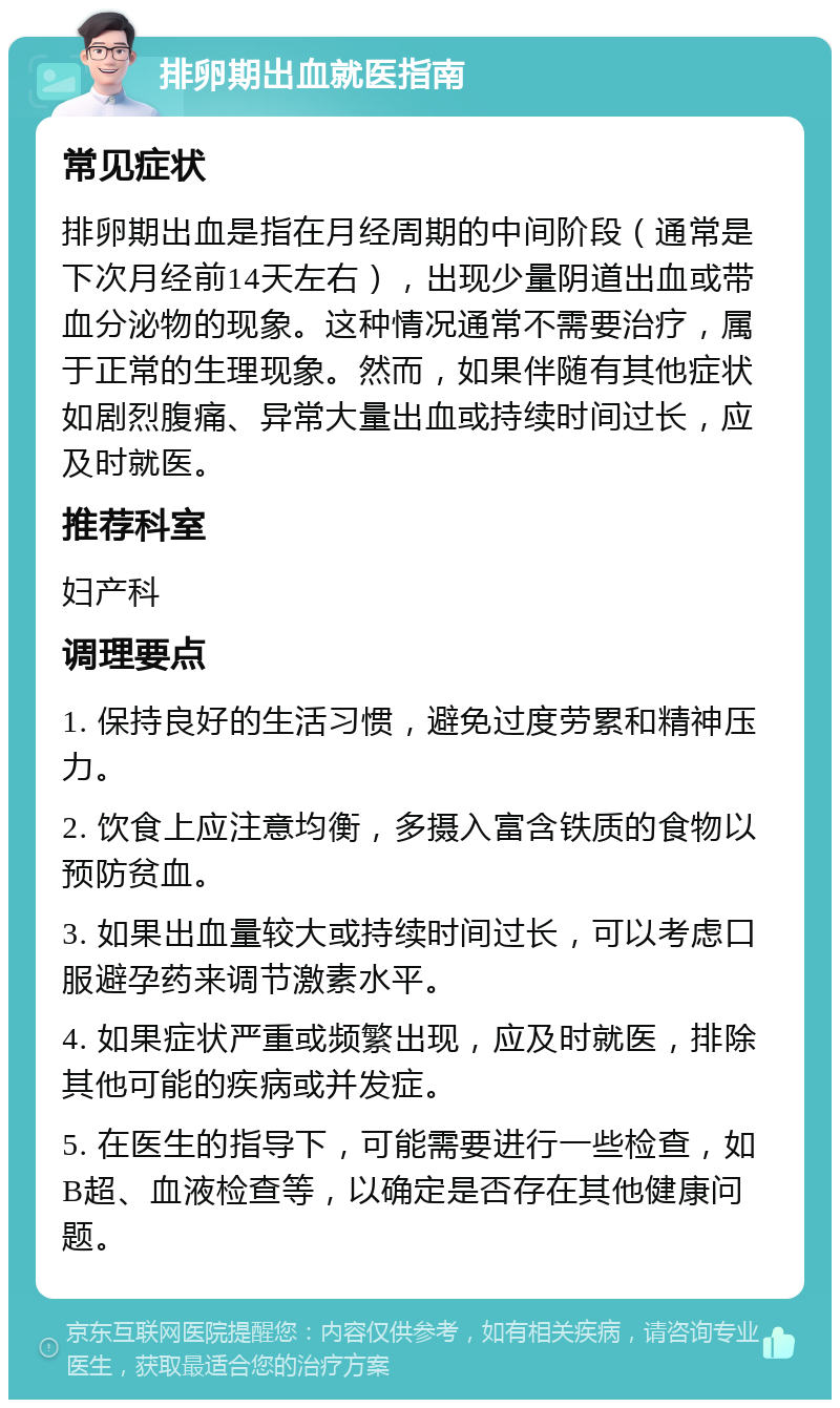 排卵期出血就医指南 常见症状 排卵期出血是指在月经周期的中间阶段（通常是下次月经前14天左右），出现少量阴道出血或带血分泌物的现象。这种情况通常不需要治疗，属于正常的生理现象。然而，如果伴随有其他症状如剧烈腹痛、异常大量出血或持续时间过长，应及时就医。 推荐科室 妇产科 调理要点 1. 保持良好的生活习惯，避免过度劳累和精神压力。 2. 饮食上应注意均衡，多摄入富含铁质的食物以预防贫血。 3. 如果出血量较大或持续时间过长，可以考虑口服避孕药来调节激素水平。 4. 如果症状严重或频繁出现，应及时就医，排除其他可能的疾病或并发症。 5. 在医生的指导下，可能需要进行一些检查，如B超、血液检查等，以确定是否存在其他健康问题。