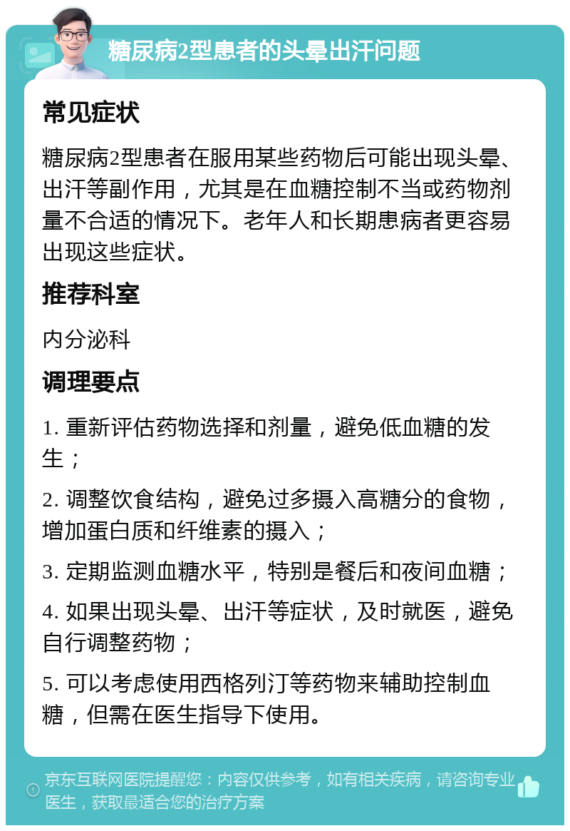 糖尿病2型患者的头晕出汗问题 常见症状 糖尿病2型患者在服用某些药物后可能出现头晕、出汗等副作用，尤其是在血糖控制不当或药物剂量不合适的情况下。老年人和长期患病者更容易出现这些症状。 推荐科室 内分泌科 调理要点 1. 重新评估药物选择和剂量，避免低血糖的发生； 2. 调整饮食结构，避免过多摄入高糖分的食物，增加蛋白质和纤维素的摄入； 3. 定期监测血糖水平，特别是餐后和夜间血糖； 4. 如果出现头晕、出汗等症状，及时就医，避免自行调整药物； 5. 可以考虑使用西格列汀等药物来辅助控制血糖，但需在医生指导下使用。