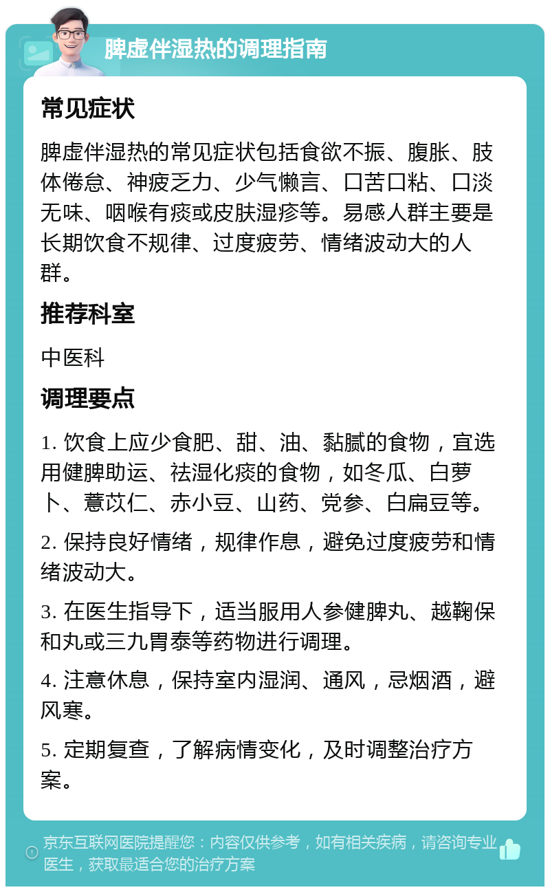 脾虚伴湿热的调理指南 常见症状 脾虚伴湿热的常见症状包括食欲不振、腹胀、肢体倦怠、神疲乏力、少气懒言、口苦口粘、口淡无味、咽喉有痰或皮肤湿疹等。易感人群主要是长期饮食不规律、过度疲劳、情绪波动大的人群。 推荐科室 中医科 调理要点 1. 饮食上应少食肥、甜、油、黏腻的食物，宜选用健脾助运、祛湿化痰的食物，如冬瓜、白萝卜、薏苡仁、赤小豆、山药、党参、白扁豆等。 2. 保持良好情绪，规律作息，避免过度疲劳和情绪波动大。 3. 在医生指导下，适当服用人参健脾丸、越鞠保和丸或三九胃泰等药物进行调理。 4. 注意休息，保持室内湿润、通风，忌烟酒，避风寒。 5. 定期复查，了解病情变化，及时调整治疗方案。