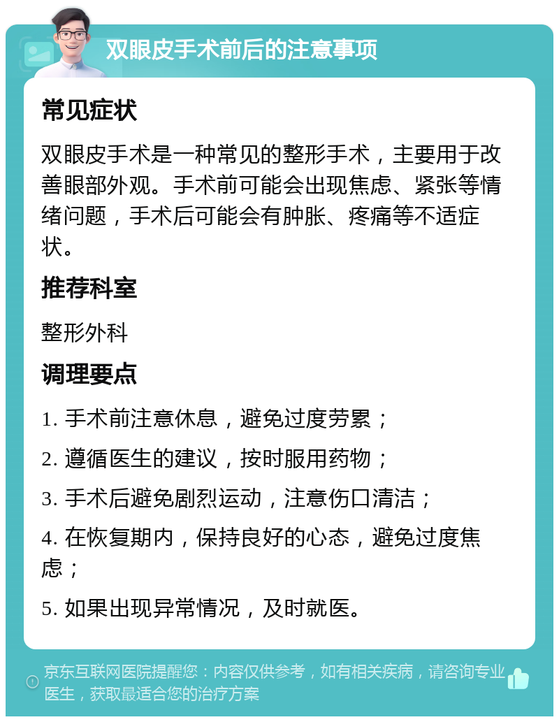 双眼皮手术前后的注意事项 常见症状 双眼皮手术是一种常见的整形手术，主要用于改善眼部外观。手术前可能会出现焦虑、紧张等情绪问题，手术后可能会有肿胀、疼痛等不适症状。 推荐科室 整形外科 调理要点 1. 手术前注意休息，避免过度劳累； 2. 遵循医生的建议，按时服用药物； 3. 手术后避免剧烈运动，注意伤口清洁； 4. 在恢复期内，保持良好的心态，避免过度焦虑； 5. 如果出现异常情况，及时就医。