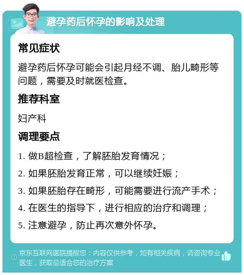 避孕药后怀孕的影响及处理 常见症状 避孕药后怀孕可能会引起月经不调、胎儿畸形等问题，需要及时就医检查。 推荐科室 妇产科 调理要点 1. 做B超检查，了解胚胎发育情况； 2. 如果胚胎发育正常，可以继续妊娠； 3. 如果胚胎存在畸形，可能需要进行流产手术； 4. 在医生的指导下，进行相应的治疗和调理； 5. 注意避孕，防止再次意外怀孕。