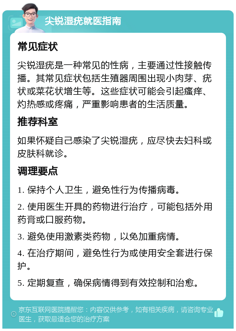 尖锐湿疣就医指南 常见症状 尖锐湿疣是一种常见的性病，主要通过性接触传播。其常见症状包括生殖器周围出现小肉芽、疣状或菜花状增生等。这些症状可能会引起瘙痒、灼热感或疼痛，严重影响患者的生活质量。 推荐科室 如果怀疑自己感染了尖锐湿疣，应尽快去妇科或皮肤科就诊。 调理要点 1. 保持个人卫生，避免性行为传播病毒。 2. 使用医生开具的药物进行治疗，可能包括外用药膏或口服药物。 3. 避免使用激素类药物，以免加重病情。 4. 在治疗期间，避免性行为或使用安全套进行保护。 5. 定期复查，确保病情得到有效控制和治愈。