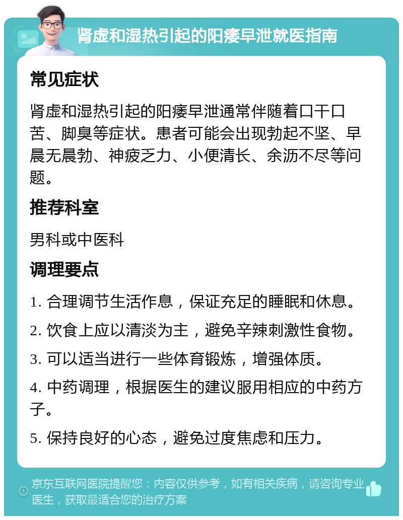 肾虚和湿热引起的阳痿早泄就医指南 常见症状 肾虚和湿热引起的阳痿早泄通常伴随着口干口苦、脚臭等症状。患者可能会出现勃起不坚、早晨无晨勃、神疲乏力、小便清长、余沥不尽等问题。 推荐科室 男科或中医科 调理要点 1. 合理调节生活作息，保证充足的睡眠和休息。 2. 饮食上应以清淡为主，避免辛辣刺激性食物。 3. 可以适当进行一些体育锻炼，增强体质。 4. 中药调理，根据医生的建议服用相应的中药方子。 5. 保持良好的心态，避免过度焦虑和压力。