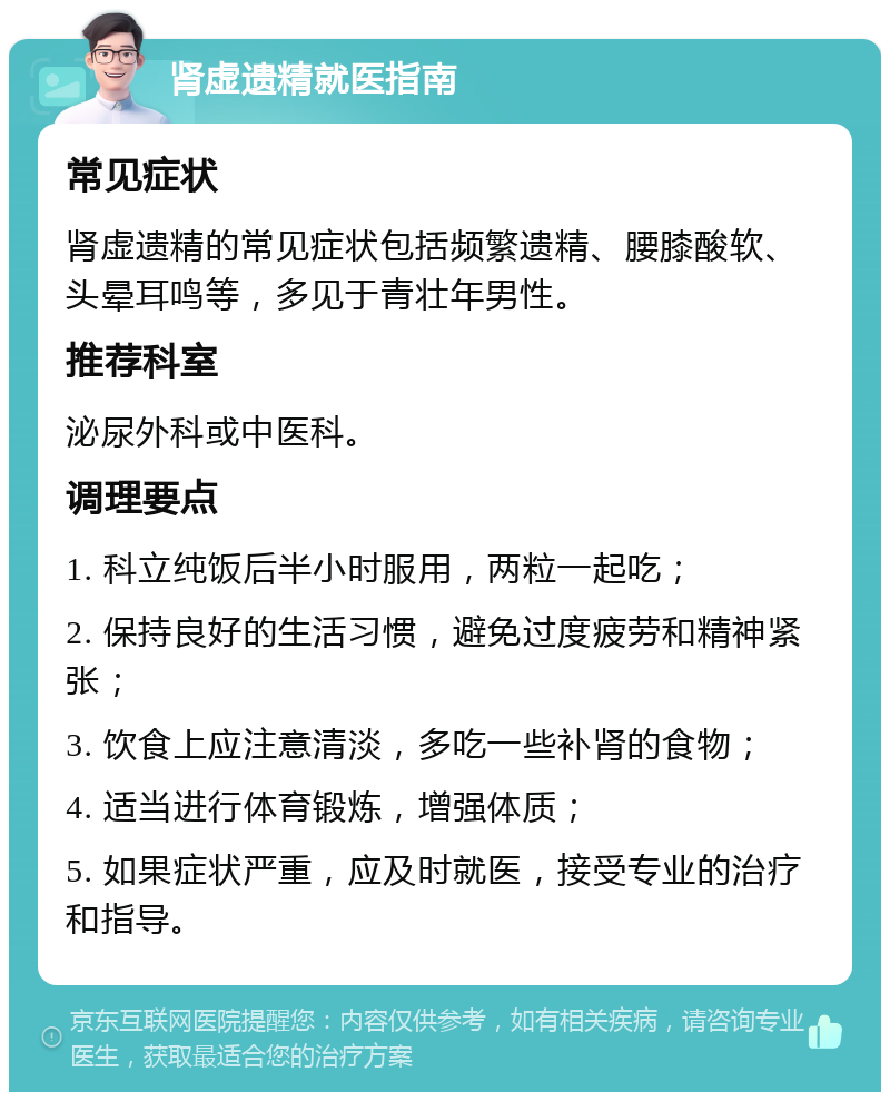 肾虚遗精就医指南 常见症状 肾虚遗精的常见症状包括频繁遗精、腰膝酸软、头晕耳鸣等，多见于青壮年男性。 推荐科室 泌尿外科或中医科。 调理要点 1. 科立纯饭后半小时服用，两粒一起吃； 2. 保持良好的生活习惯，避免过度疲劳和精神紧张； 3. 饮食上应注意清淡，多吃一些补肾的食物； 4. 适当进行体育锻炼，增强体质； 5. 如果症状严重，应及时就医，接受专业的治疗和指导。