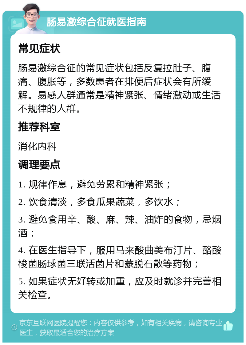 肠易激综合征就医指南 常见症状 肠易激综合征的常见症状包括反复拉肚子、腹痛、腹胀等，多数患者在排便后症状会有所缓解。易感人群通常是精神紧张、情绪激动或生活不规律的人群。 推荐科室 消化内科 调理要点 1. 规律作息，避免劳累和精神紧张； 2. 饮食清淡，多食瓜果蔬菜，多饮水； 3. 避免食用辛、酸、麻、辣、油炸的食物，忌烟酒； 4. 在医生指导下，服用马来酸曲美布汀片、酪酸梭菌肠球菌三联活菌片和蒙脱石散等药物； 5. 如果症状无好转或加重，应及时就诊并完善相关检查。