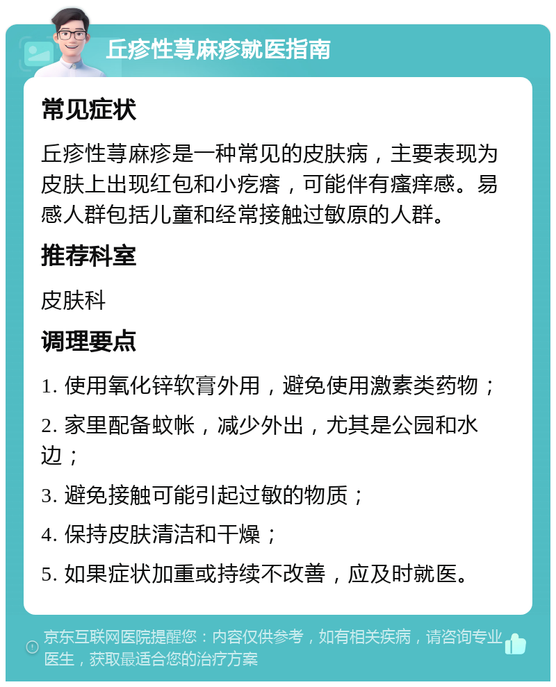 丘疹性荨麻疹就医指南 常见症状 丘疹性荨麻疹是一种常见的皮肤病，主要表现为皮肤上出现红包和小疙瘩，可能伴有瘙痒感。易感人群包括儿童和经常接触过敏原的人群。 推荐科室 皮肤科 调理要点 1. 使用氧化锌软膏外用，避免使用激素类药物； 2. 家里配备蚊帐，减少外出，尤其是公园和水边； 3. 避免接触可能引起过敏的物质； 4. 保持皮肤清洁和干燥； 5. 如果症状加重或持续不改善，应及时就医。