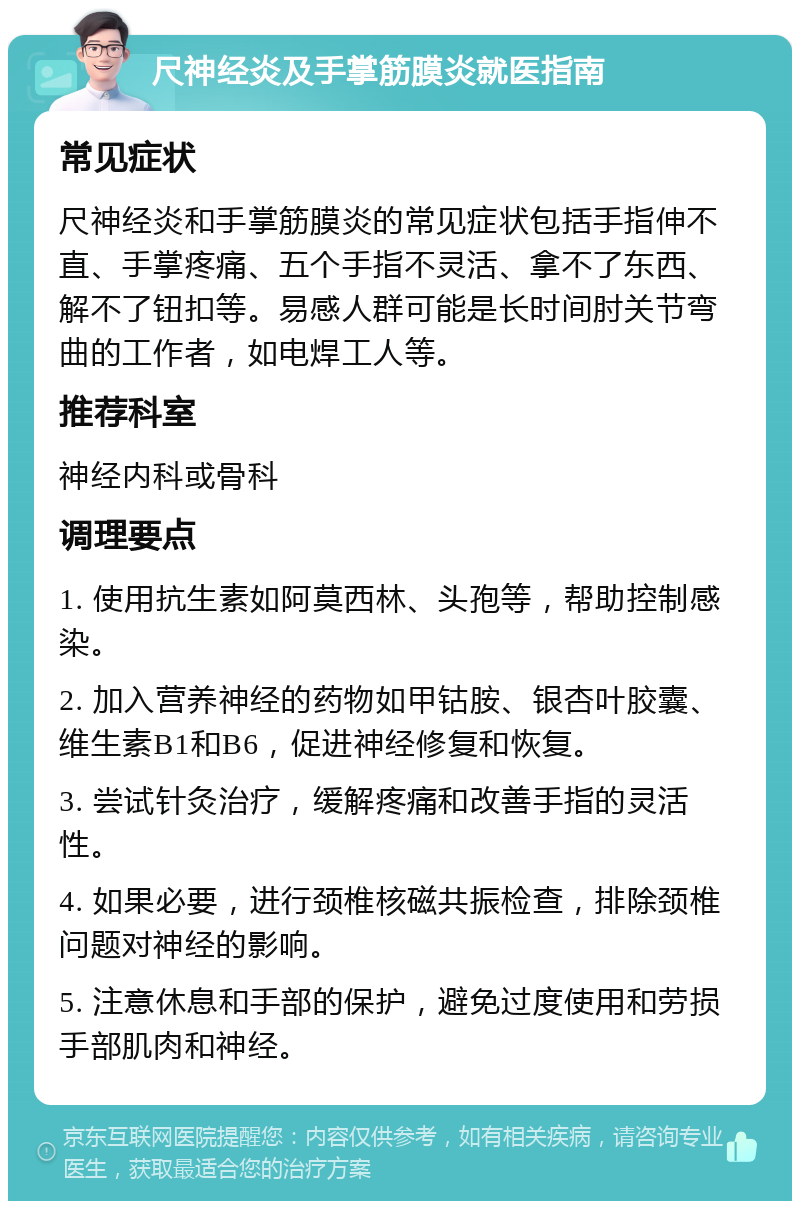 尺神经炎及手掌筋膜炎就医指南 常见症状 尺神经炎和手掌筋膜炎的常见症状包括手指伸不直、手掌疼痛、五个手指不灵活、拿不了东西、解不了钮扣等。易感人群可能是长时间肘关节弯曲的工作者，如电焊工人等。 推荐科室 神经内科或骨科 调理要点 1. 使用抗生素如阿莫西林、头孢等，帮助控制感染。 2. 加入营养神经的药物如甲钴胺、银杏叶胶囊、维生素B1和B6，促进神经修复和恢复。 3. 尝试针灸治疗，缓解疼痛和改善手指的灵活性。 4. 如果必要，进行颈椎核磁共振检查，排除颈椎问题对神经的影响。 5. 注意休息和手部的保护，避免过度使用和劳损手部肌肉和神经。