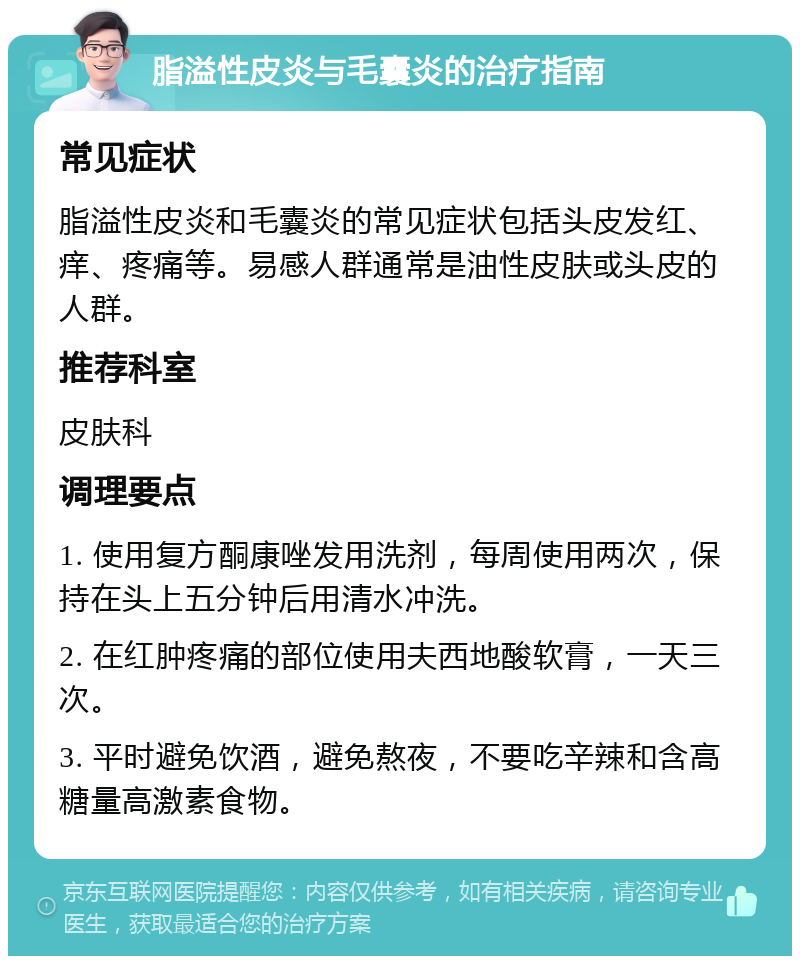 脂溢性皮炎与毛囊炎的治疗指南 常见症状 脂溢性皮炎和毛囊炎的常见症状包括头皮发红、痒、疼痛等。易感人群通常是油性皮肤或头皮的人群。 推荐科室 皮肤科 调理要点 1. 使用复方酮康唑发用洗剂，每周使用两次，保持在头上五分钟后用清水冲洗。 2. 在红肿疼痛的部位使用夫西地酸软膏，一天三次。 3. 平时避免饮酒，避免熬夜，不要吃辛辣和含高糖量高激素食物。