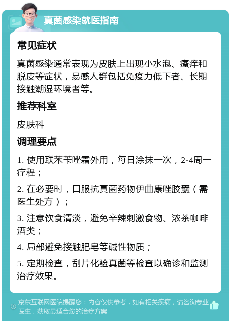 真菌感染就医指南 常见症状 真菌感染通常表现为皮肤上出现小水泡、瘙痒和脱皮等症状，易感人群包括免疫力低下者、长期接触潮湿环境者等。 推荐科室 皮肤科 调理要点 1. 使用联苯苄唑霜外用，每日涂抹一次，2-4周一疗程； 2. 在必要时，口服抗真菌药物伊曲康唑胶囊（需医生处方）； 3. 注意饮食清淡，避免辛辣刺激食物、浓茶咖啡酒类； 4. 局部避免接触肥皂等碱性物质； 5. 定期检查，刮片化验真菌等检查以确诊和监测治疗效果。