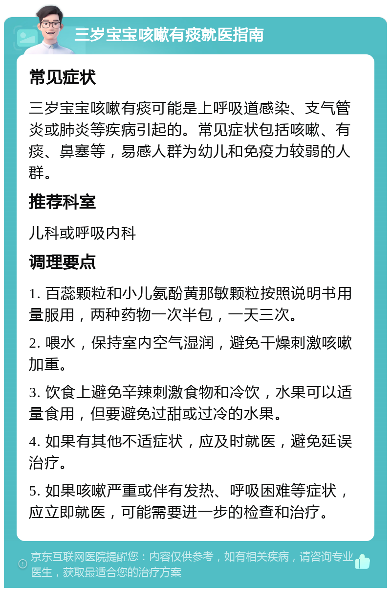 三岁宝宝咳嗽有痰就医指南 常见症状 三岁宝宝咳嗽有痰可能是上呼吸道感染、支气管炎或肺炎等疾病引起的。常见症状包括咳嗽、有痰、鼻塞等，易感人群为幼儿和免疫力较弱的人群。 推荐科室 儿科或呼吸内科 调理要点 1. 百蕊颗粒和小儿氨酚黄那敏颗粒按照说明书用量服用，两种药物一次半包，一天三次。 2. 喂水，保持室内空气湿润，避免干燥刺激咳嗽加重。 3. 饮食上避免辛辣刺激食物和冷饮，水果可以适量食用，但要避免过甜或过冷的水果。 4. 如果有其他不适症状，应及时就医，避免延误治疗。 5. 如果咳嗽严重或伴有发热、呼吸困难等症状，应立即就医，可能需要进一步的检查和治疗。