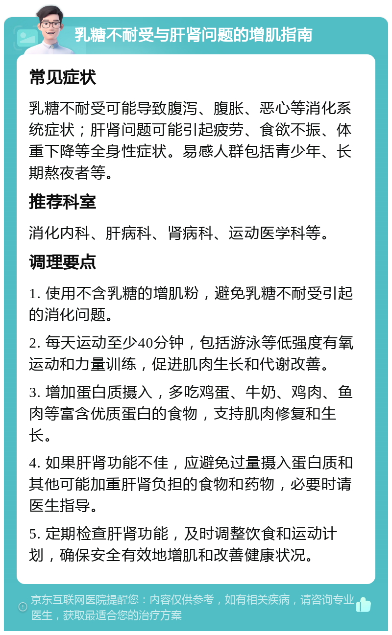 乳糖不耐受与肝肾问题的增肌指南 常见症状 乳糖不耐受可能导致腹泻、腹胀、恶心等消化系统症状；肝肾问题可能引起疲劳、食欲不振、体重下降等全身性症状。易感人群包括青少年、长期熬夜者等。 推荐科室 消化内科、肝病科、肾病科、运动医学科等。 调理要点 1. 使用不含乳糖的增肌粉，避免乳糖不耐受引起的消化问题。 2. 每天运动至少40分钟，包括游泳等低强度有氧运动和力量训练，促进肌肉生长和代谢改善。 3. 增加蛋白质摄入，多吃鸡蛋、牛奶、鸡肉、鱼肉等富含优质蛋白的食物，支持肌肉修复和生长。 4. 如果肝肾功能不佳，应避免过量摄入蛋白质和其他可能加重肝肾负担的食物和药物，必要时请医生指导。 5. 定期检查肝肾功能，及时调整饮食和运动计划，确保安全有效地增肌和改善健康状况。