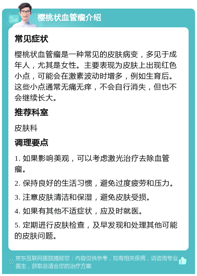 樱桃状血管瘤介绍 常见症状 樱桃状血管瘤是一种常见的皮肤病变，多见于成年人，尤其是女性。主要表现为皮肤上出现红色小点，可能会在激素波动时增多，例如生育后。这些小点通常无痛无痒，不会自行消失，但也不会继续长大。 推荐科室 皮肤科 调理要点 1. 如果影响美观，可以考虑激光治疗去除血管瘤。 2. 保持良好的生活习惯，避免过度疲劳和压力。 3. 注意皮肤清洁和保湿，避免皮肤受损。 4. 如果有其他不适症状，应及时就医。 5. 定期进行皮肤检查，及早发现和处理其他可能的皮肤问题。