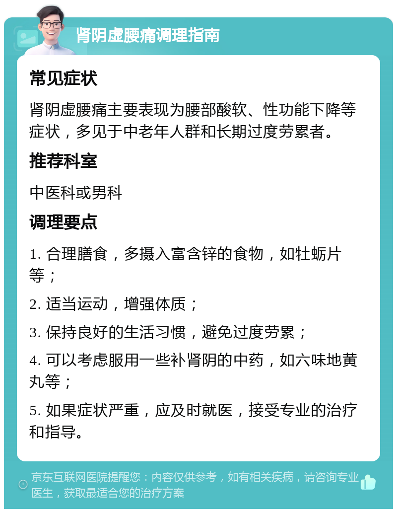 肾阴虚腰痛调理指南 常见症状 肾阴虚腰痛主要表现为腰部酸软、性功能下降等症状，多见于中老年人群和长期过度劳累者。 推荐科室 中医科或男科 调理要点 1. 合理膳食，多摄入富含锌的食物，如牡蛎片等； 2. 适当运动，增强体质； 3. 保持良好的生活习惯，避免过度劳累； 4. 可以考虑服用一些补肾阴的中药，如六味地黄丸等； 5. 如果症状严重，应及时就医，接受专业的治疗和指导。