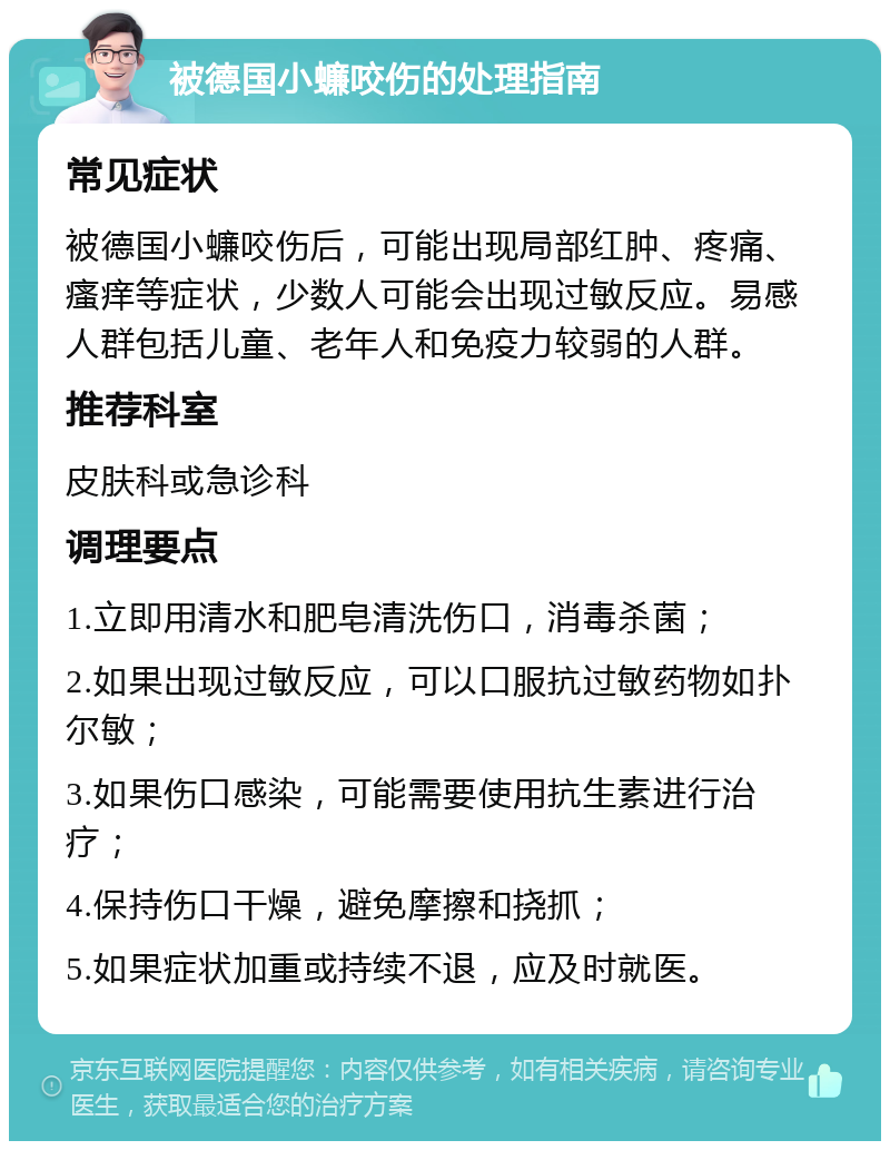 被德国小蠊咬伤的处理指南 常见症状 被德国小蠊咬伤后，可能出现局部红肿、疼痛、瘙痒等症状，少数人可能会出现过敏反应。易感人群包括儿童、老年人和免疫力较弱的人群。 推荐科室 皮肤科或急诊科 调理要点 1.立即用清水和肥皂清洗伤口，消毒杀菌； 2.如果出现过敏反应，可以口服抗过敏药物如扑尔敏； 3.如果伤口感染，可能需要使用抗生素进行治疗； 4.保持伤口干燥，避免摩擦和挠抓； 5.如果症状加重或持续不退，应及时就医。