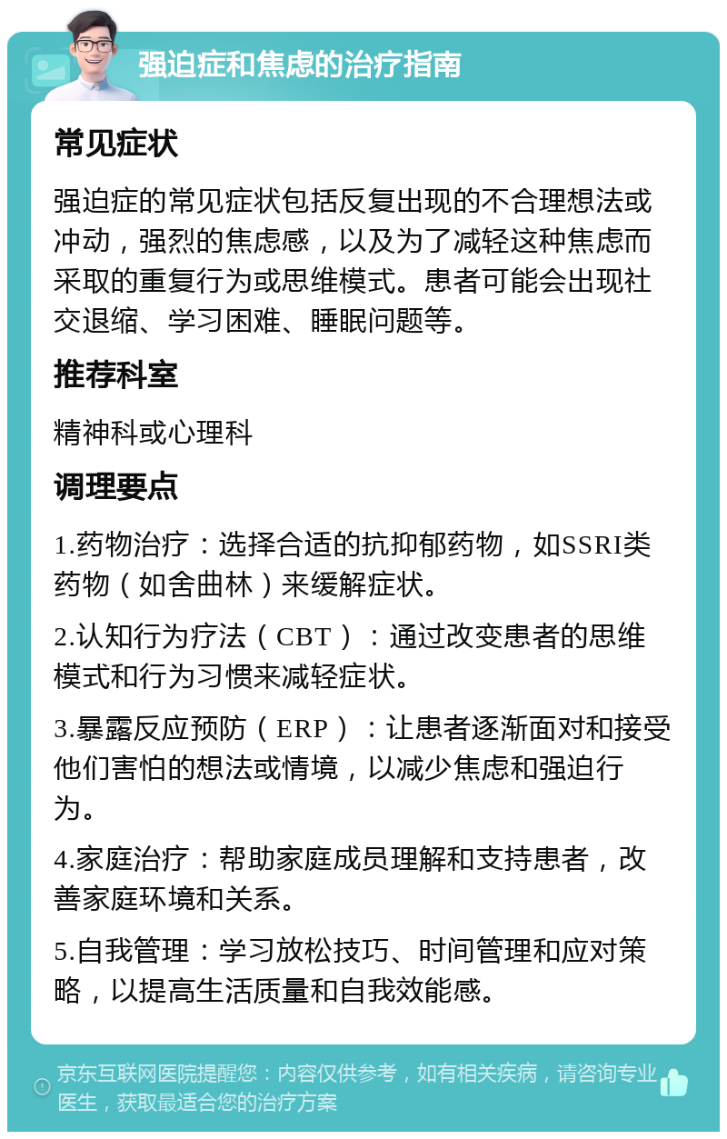 强迫症和焦虑的治疗指南 常见症状 强迫症的常见症状包括反复出现的不合理想法或冲动，强烈的焦虑感，以及为了减轻这种焦虑而采取的重复行为或思维模式。患者可能会出现社交退缩、学习困难、睡眠问题等。 推荐科室 精神科或心理科 调理要点 1.药物治疗：选择合适的抗抑郁药物，如SSRI类药物（如舍曲林）来缓解症状。 2.认知行为疗法（CBT）：通过改变患者的思维模式和行为习惯来减轻症状。 3.暴露反应预防（ERP）：让患者逐渐面对和接受他们害怕的想法或情境，以减少焦虑和强迫行为。 4.家庭治疗：帮助家庭成员理解和支持患者，改善家庭环境和关系。 5.自我管理：学习放松技巧、时间管理和应对策略，以提高生活质量和自我效能感。