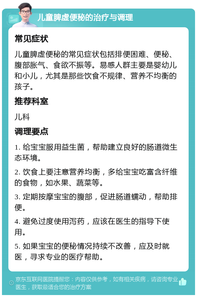 儿童脾虚便秘的治疗与调理 常见症状 儿童脾虚便秘的常见症状包括排便困难、便秘、腹部胀气、食欲不振等。易感人群主要是婴幼儿和小儿，尤其是那些饮食不规律、营养不均衡的孩子。 推荐科室 儿科 调理要点 1. 给宝宝服用益生菌，帮助建立良好的肠道微生态环境。 2. 饮食上要注意营养均衡，多给宝宝吃富含纤维的食物，如水果、蔬菜等。 3. 定期按摩宝宝的腹部，促进肠道蠕动，帮助排便。 4. 避免过度使用泻药，应该在医生的指导下使用。 5. 如果宝宝的便秘情况持续不改善，应及时就医，寻求专业的医疗帮助。