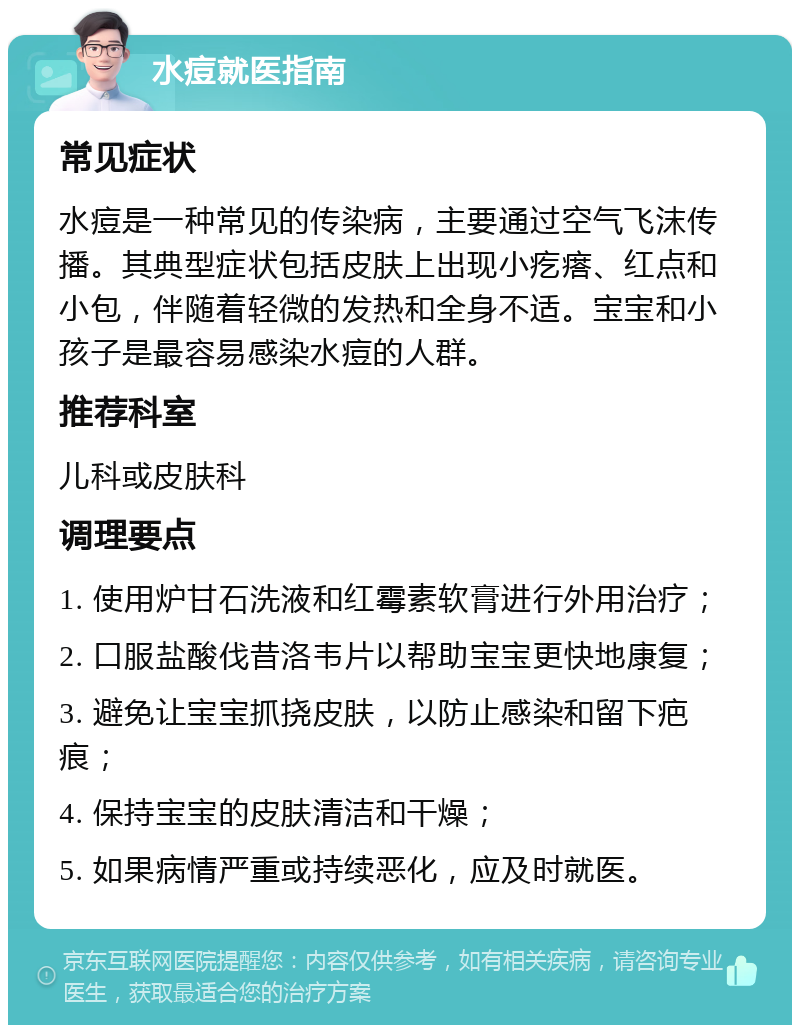 水痘就医指南 常见症状 水痘是一种常见的传染病，主要通过空气飞沫传播。其典型症状包括皮肤上出现小疙瘩、红点和小包，伴随着轻微的发热和全身不适。宝宝和小孩子是最容易感染水痘的人群。 推荐科室 儿科或皮肤科 调理要点 1. 使用炉甘石洗液和红霉素软膏进行外用治疗； 2. 口服盐酸伐昔洛韦片以帮助宝宝更快地康复； 3. 避免让宝宝抓挠皮肤，以防止感染和留下疤痕； 4. 保持宝宝的皮肤清洁和干燥； 5. 如果病情严重或持续恶化，应及时就医。