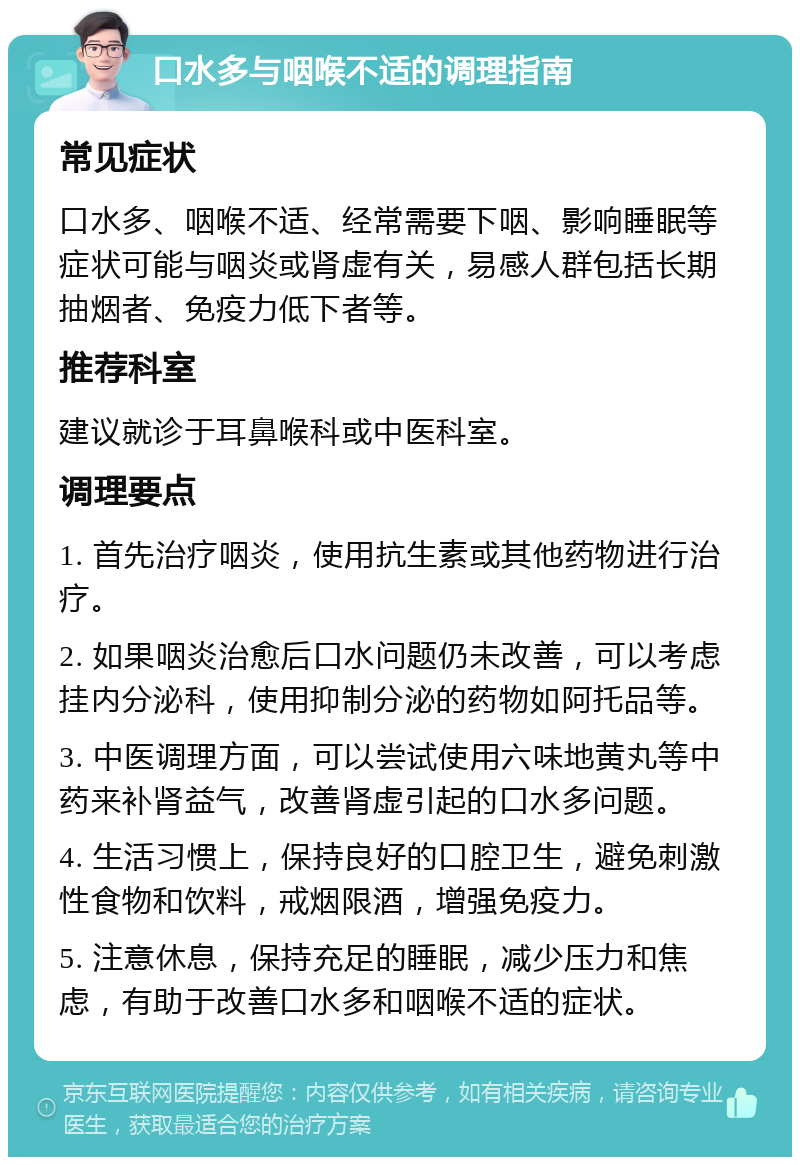 口水多与咽喉不适的调理指南 常见症状 口水多、咽喉不适、经常需要下咽、影响睡眠等症状可能与咽炎或肾虚有关，易感人群包括长期抽烟者、免疫力低下者等。 推荐科室 建议就诊于耳鼻喉科或中医科室。 调理要点 1. 首先治疗咽炎，使用抗生素或其他药物进行治疗。 2. 如果咽炎治愈后口水问题仍未改善，可以考虑挂内分泌科，使用抑制分泌的药物如阿托品等。 3. 中医调理方面，可以尝试使用六味地黄丸等中药来补肾益气，改善肾虚引起的口水多问题。 4. 生活习惯上，保持良好的口腔卫生，避免刺激性食物和饮料，戒烟限酒，增强免疫力。 5. 注意休息，保持充足的睡眠，减少压力和焦虑，有助于改善口水多和咽喉不适的症状。