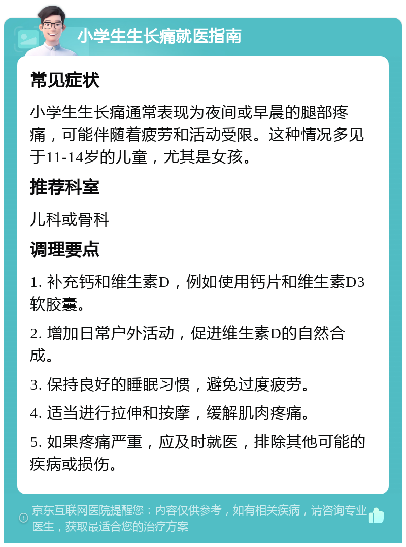 小学生生长痛就医指南 常见症状 小学生生长痛通常表现为夜间或早晨的腿部疼痛，可能伴随着疲劳和活动受限。这种情况多见于11-14岁的儿童，尤其是女孩。 推荐科室 儿科或骨科 调理要点 1. 补充钙和维生素D，例如使用钙片和维生素D3软胶囊。 2. 增加日常户外活动，促进维生素D的自然合成。 3. 保持良好的睡眠习惯，避免过度疲劳。 4. 适当进行拉伸和按摩，缓解肌肉疼痛。 5. 如果疼痛严重，应及时就医，排除其他可能的疾病或损伤。