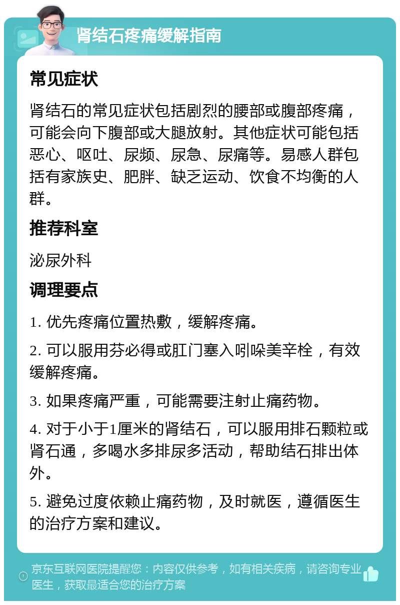 肾结石疼痛缓解指南 常见症状 肾结石的常见症状包括剧烈的腰部或腹部疼痛，可能会向下腹部或大腿放射。其他症状可能包括恶心、呕吐、尿频、尿急、尿痛等。易感人群包括有家族史、肥胖、缺乏运动、饮食不均衡的人群。 推荐科室 泌尿外科 调理要点 1. 优先疼痛位置热敷，缓解疼痛。 2. 可以服用芬必得或肛门塞入吲哚美辛栓，有效缓解疼痛。 3. 如果疼痛严重，可能需要注射止痛药物。 4. 对于小于1厘米的肾结石，可以服用排石颗粒或肾石通，多喝水多排尿多活动，帮助结石排出体外。 5. 避免过度依赖止痛药物，及时就医，遵循医生的治疗方案和建议。