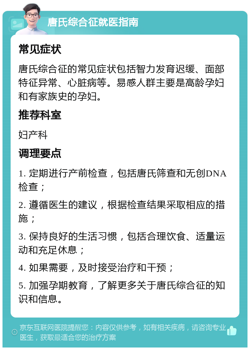 唐氏综合征就医指南 常见症状 唐氏综合征的常见症状包括智力发育迟缓、面部特征异常、心脏病等。易感人群主要是高龄孕妇和有家族史的孕妇。 推荐科室 妇产科 调理要点 1. 定期进行产前检查，包括唐氏筛查和无创DNA检查； 2. 遵循医生的建议，根据检查结果采取相应的措施； 3. 保持良好的生活习惯，包括合理饮食、适量运动和充足休息； 4. 如果需要，及时接受治疗和干预； 5. 加强孕期教育，了解更多关于唐氏综合征的知识和信息。