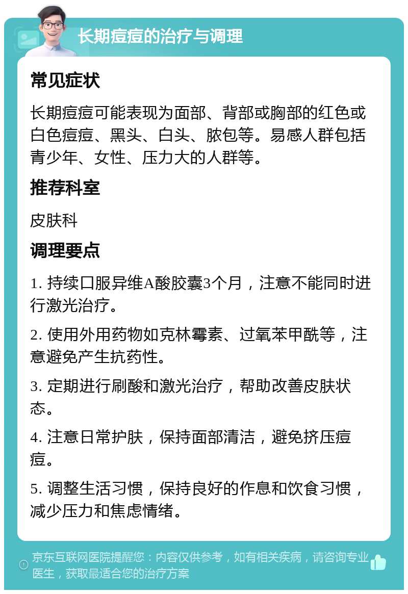 长期痘痘的治疗与调理 常见症状 长期痘痘可能表现为面部、背部或胸部的红色或白色痘痘、黑头、白头、脓包等。易感人群包括青少年、女性、压力大的人群等。 推荐科室 皮肤科 调理要点 1. 持续口服异维A酸胶囊3个月，注意不能同时进行激光治疗。 2. 使用外用药物如克林霉素、过氧苯甲酰等，注意避免产生抗药性。 3. 定期进行刷酸和激光治疗，帮助改善皮肤状态。 4. 注意日常护肤，保持面部清洁，避免挤压痘痘。 5. 调整生活习惯，保持良好的作息和饮食习惯，减少压力和焦虑情绪。