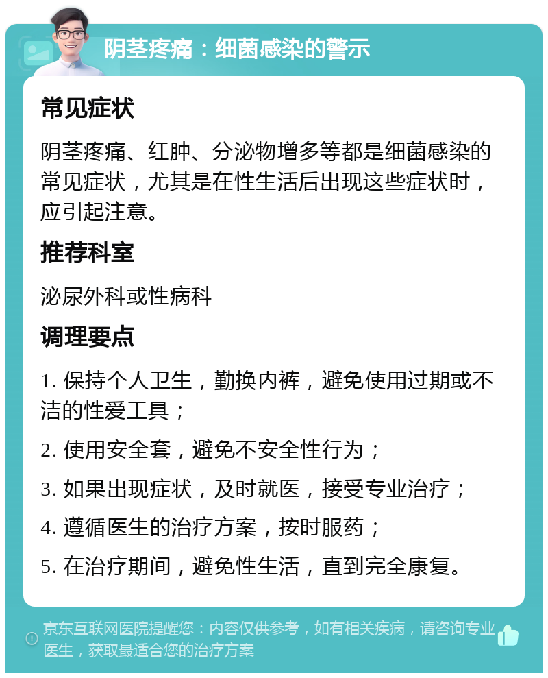 阴茎疼痛：细菌感染的警示 常见症状 阴茎疼痛、红肿、分泌物增多等都是细菌感染的常见症状，尤其是在性生活后出现这些症状时，应引起注意。 推荐科室 泌尿外科或性病科 调理要点 1. 保持个人卫生，勤换内裤，避免使用过期或不洁的性爱工具； 2. 使用安全套，避免不安全性行为； 3. 如果出现症状，及时就医，接受专业治疗； 4. 遵循医生的治疗方案，按时服药； 5. 在治疗期间，避免性生活，直到完全康复。