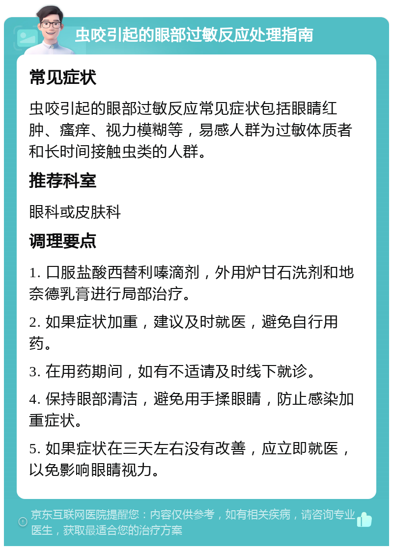 虫咬引起的眼部过敏反应处理指南 常见症状 虫咬引起的眼部过敏反应常见症状包括眼睛红肿、瘙痒、视力模糊等，易感人群为过敏体质者和长时间接触虫类的人群。 推荐科室 眼科或皮肤科 调理要点 1. 口服盐酸西替利嗪滴剂，外用炉甘石洗剂和地奈德乳膏进行局部治疗。 2. 如果症状加重，建议及时就医，避免自行用药。 3. 在用药期间，如有不适请及时线下就诊。 4. 保持眼部清洁，避免用手揉眼睛，防止感染加重症状。 5. 如果症状在三天左右没有改善，应立即就医，以免影响眼睛视力。