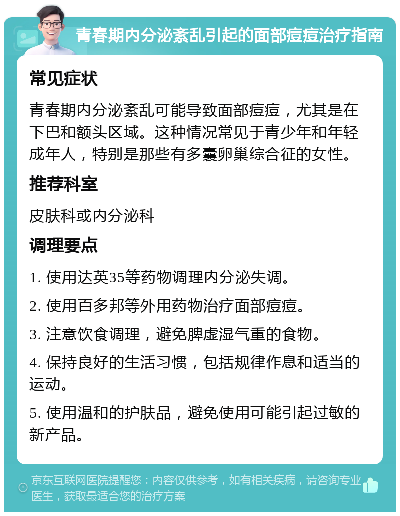 青春期内分泌紊乱引起的面部痘痘治疗指南 常见症状 青春期内分泌紊乱可能导致面部痘痘，尤其是在下巴和额头区域。这种情况常见于青少年和年轻成年人，特别是那些有多囊卵巢综合征的女性。 推荐科室 皮肤科或内分泌科 调理要点 1. 使用达英35等药物调理内分泌失调。 2. 使用百多邦等外用药物治疗面部痘痘。 3. 注意饮食调理，避免脾虚湿气重的食物。 4. 保持良好的生活习惯，包括规律作息和适当的运动。 5. 使用温和的护肤品，避免使用可能引起过敏的新产品。