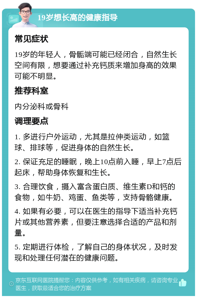 19岁想长高的健康指导 常见症状 19岁的年轻人，骨骺端可能已经闭合，自然生长空间有限，想要通过补充钙质来增加身高的效果可能不明显。 推荐科室 内分泌科或骨科 调理要点 1. 多进行户外运动，尤其是拉伸类运动，如篮球、排球等，促进身体的自然生长。 2. 保证充足的睡眠，晚上10点前入睡，早上7点后起床，帮助身体恢复和生长。 3. 合理饮食，摄入富含蛋白质、维生素D和钙的食物，如牛奶、鸡蛋、鱼类等，支持骨骼健康。 4. 如果有必要，可以在医生的指导下适当补充钙片或其他营养素，但要注意选择合适的产品和剂量。 5. 定期进行体检，了解自己的身体状况，及时发现和处理任何潜在的健康问题。