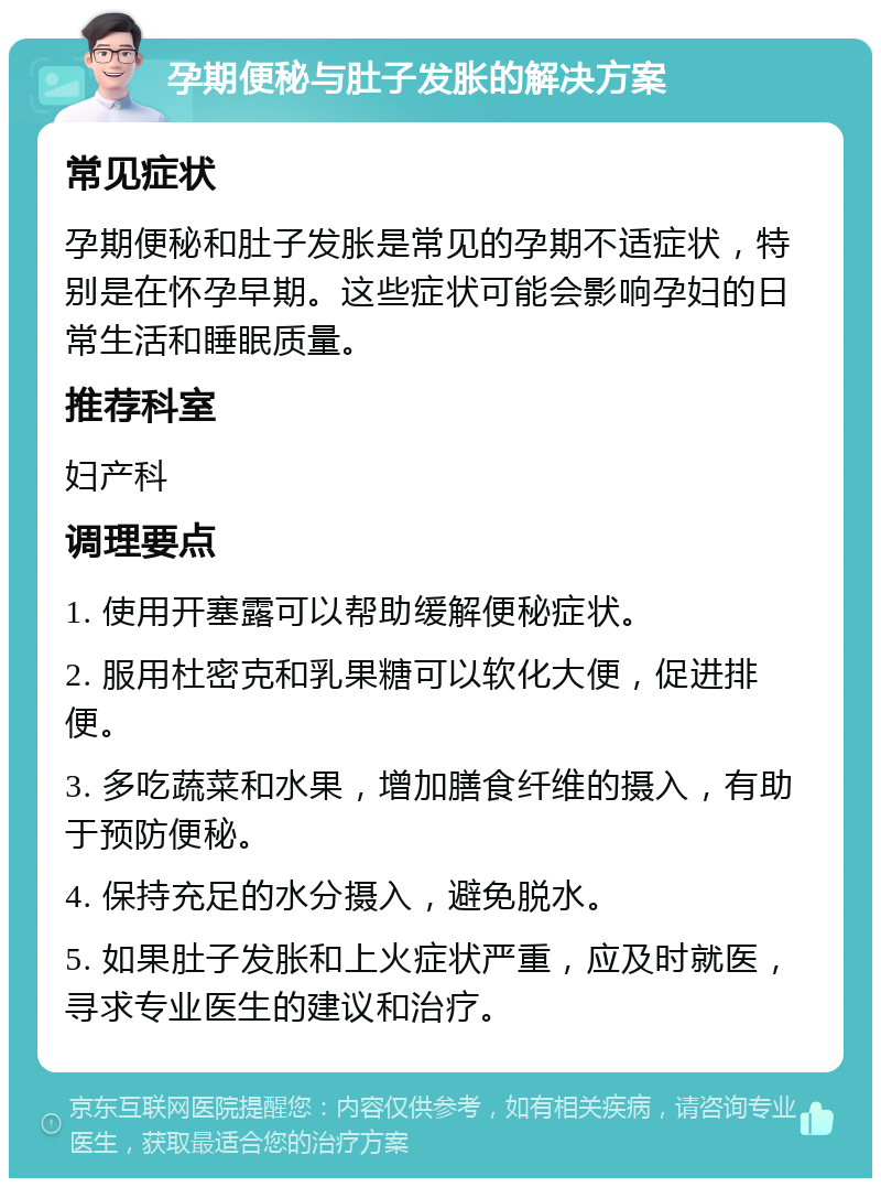 孕期便秘与肚子发胀的解决方案 常见症状 孕期便秘和肚子发胀是常见的孕期不适症状，特别是在怀孕早期。这些症状可能会影响孕妇的日常生活和睡眠质量。 推荐科室 妇产科 调理要点 1. 使用开塞露可以帮助缓解便秘症状。 2. 服用杜密克和乳果糖可以软化大便，促进排便。 3. 多吃蔬菜和水果，增加膳食纤维的摄入，有助于预防便秘。 4. 保持充足的水分摄入，避免脱水。 5. 如果肚子发胀和上火症状严重，应及时就医，寻求专业医生的建议和治疗。