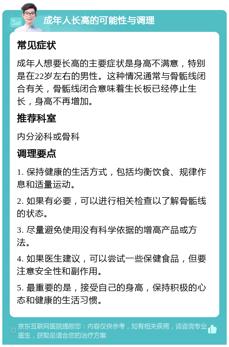 成年人长高的可能性与调理 常见症状 成年人想要长高的主要症状是身高不满意，特别是在22岁左右的男性。这种情况通常与骨骺线闭合有关，骨骺线闭合意味着生长板已经停止生长，身高不再增加。 推荐科室 内分泌科或骨科 调理要点 1. 保持健康的生活方式，包括均衡饮食、规律作息和适量运动。 2. 如果有必要，可以进行相关检查以了解骨骺线的状态。 3. 尽量避免使用没有科学依据的增高产品或方法。 4. 如果医生建议，可以尝试一些保健食品，但要注意安全性和副作用。 5. 最重要的是，接受自己的身高，保持积极的心态和健康的生活习惯。