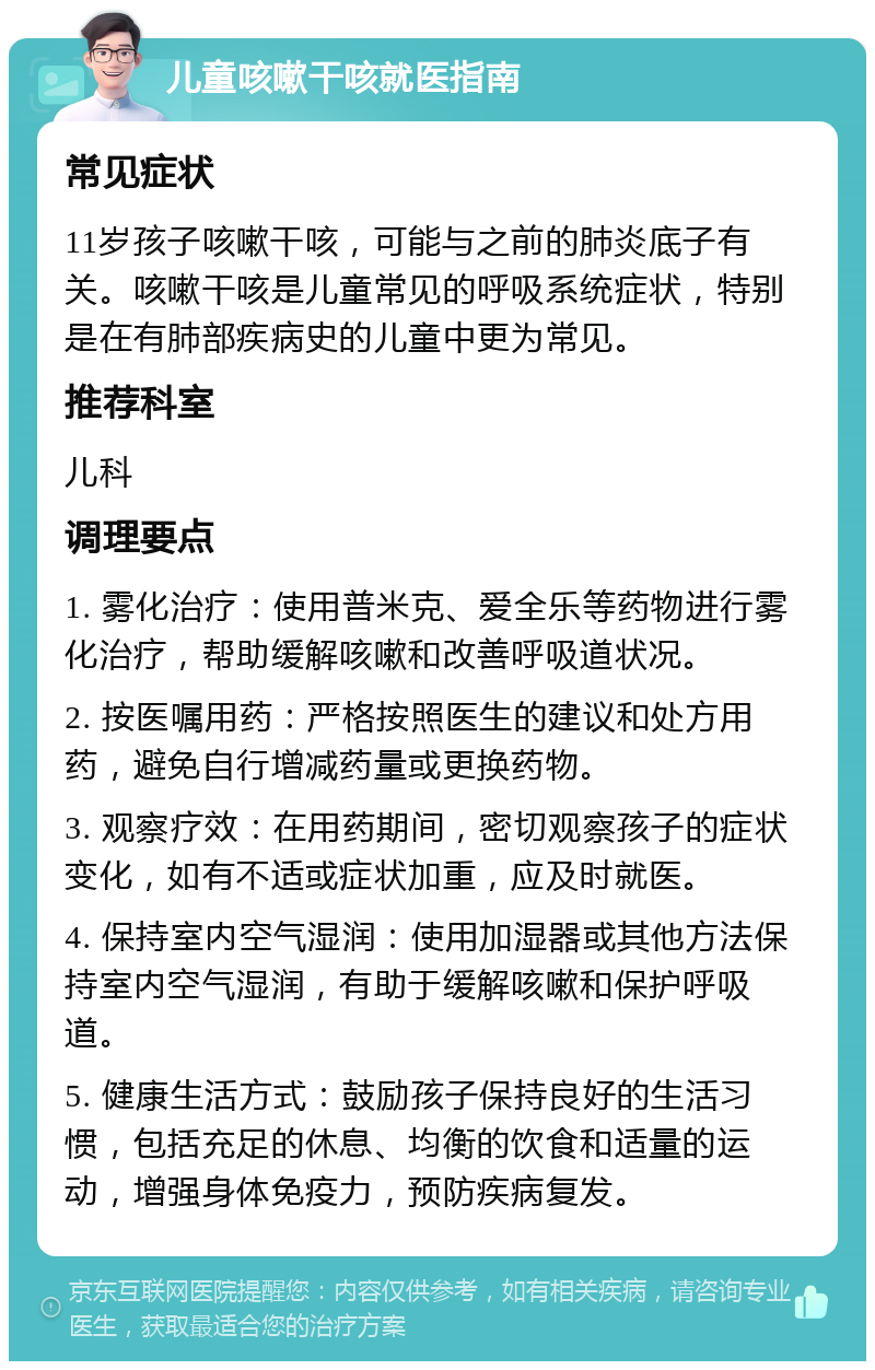 儿童咳嗽干咳就医指南 常见症状 11岁孩子咳嗽干咳，可能与之前的肺炎底子有关。咳嗽干咳是儿童常见的呼吸系统症状，特别是在有肺部疾病史的儿童中更为常见。 推荐科室 儿科 调理要点 1. 雾化治疗：使用普米克、爱全乐等药物进行雾化治疗，帮助缓解咳嗽和改善呼吸道状况。 2. 按医嘱用药：严格按照医生的建议和处方用药，避免自行增减药量或更换药物。 3. 观察疗效：在用药期间，密切观察孩子的症状变化，如有不适或症状加重，应及时就医。 4. 保持室内空气湿润：使用加湿器或其他方法保持室内空气湿润，有助于缓解咳嗽和保护呼吸道。 5. 健康生活方式：鼓励孩子保持良好的生活习惯，包括充足的休息、均衡的饮食和适量的运动，增强身体免疫力，预防疾病复发。