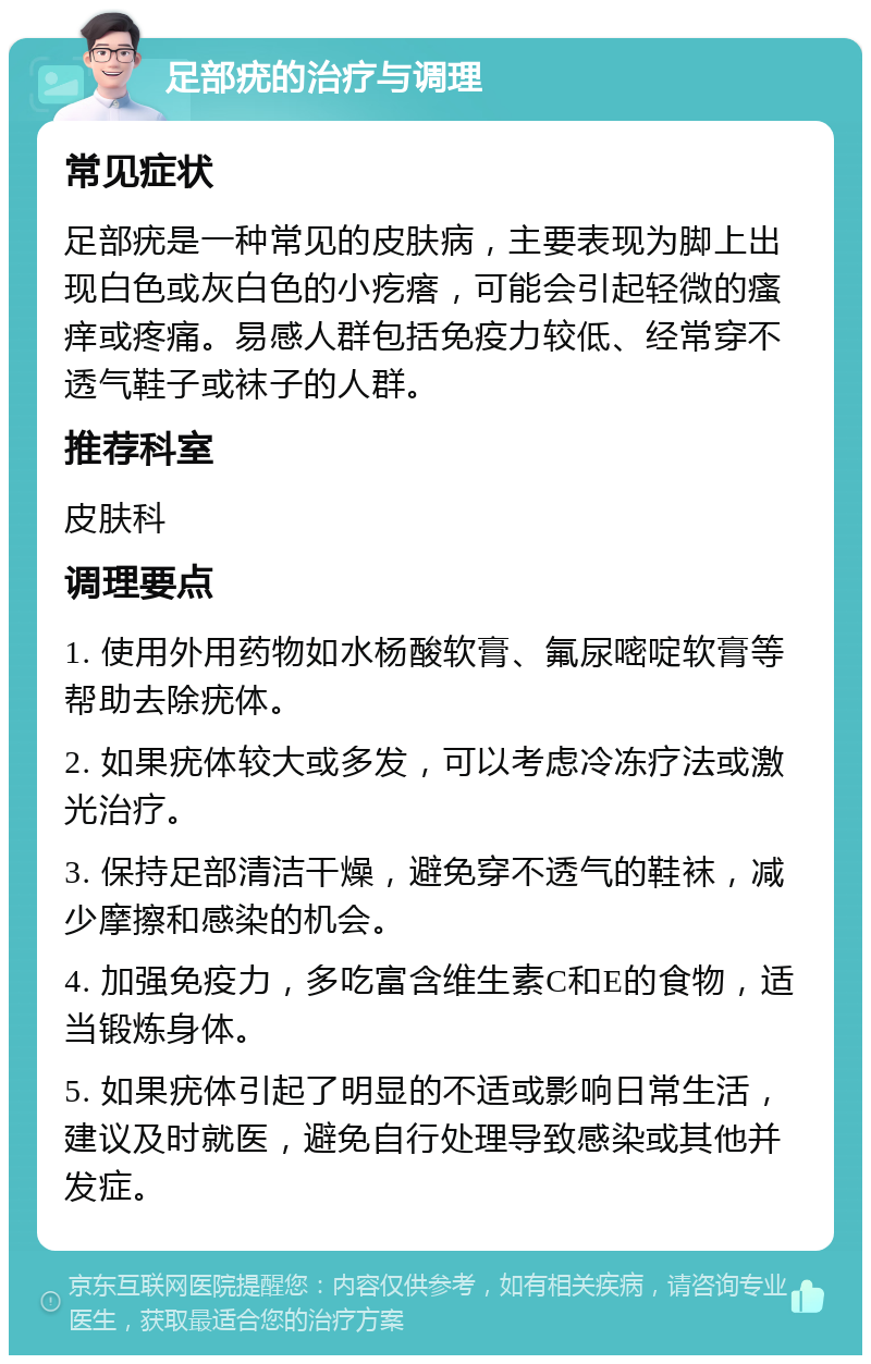 足部疣的治疗与调理 常见症状 足部疣是一种常见的皮肤病，主要表现为脚上出现白色或灰白色的小疙瘩，可能会引起轻微的瘙痒或疼痛。易感人群包括免疫力较低、经常穿不透气鞋子或袜子的人群。 推荐科室 皮肤科 调理要点 1. 使用外用药物如水杨酸软膏、氟尿嘧啶软膏等帮助去除疣体。 2. 如果疣体较大或多发，可以考虑冷冻疗法或激光治疗。 3. 保持足部清洁干燥，避免穿不透气的鞋袜，减少摩擦和感染的机会。 4. 加强免疫力，多吃富含维生素C和E的食物，适当锻炼身体。 5. 如果疣体引起了明显的不适或影响日常生活，建议及时就医，避免自行处理导致感染或其他并发症。