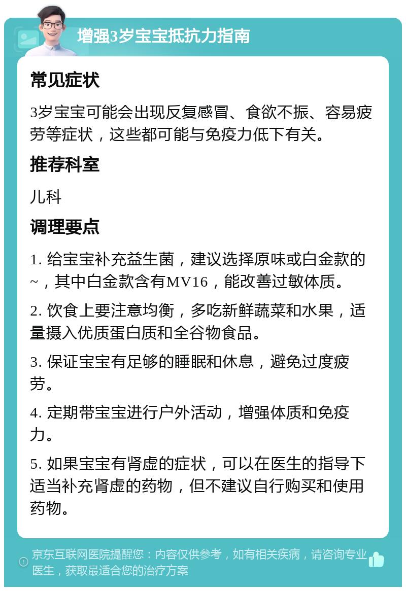 增强3岁宝宝抵抗力指南 常见症状 3岁宝宝可能会出现反复感冒、食欲不振、容易疲劳等症状，这些都可能与免疫力低下有关。 推荐科室 儿科 调理要点 1. 给宝宝补充益生菌，建议选择原味或白金款的~，其中白金款含有MV16，能改善过敏体质。 2. 饮食上要注意均衡，多吃新鲜蔬菜和水果，适量摄入优质蛋白质和全谷物食品。 3. 保证宝宝有足够的睡眠和休息，避免过度疲劳。 4. 定期带宝宝进行户外活动，增强体质和免疫力。 5. 如果宝宝有肾虚的症状，可以在医生的指导下适当补充肾虚的药物，但不建议自行购买和使用药物。