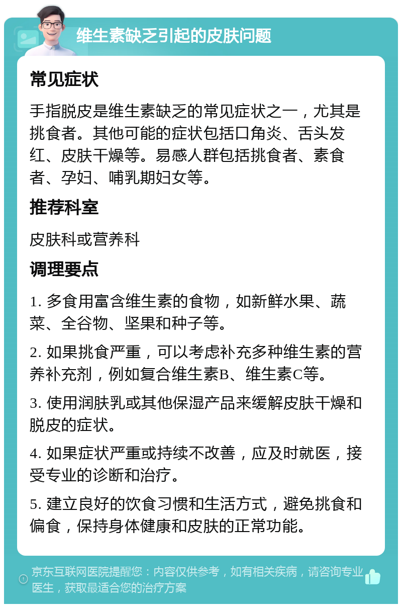 维生素缺乏引起的皮肤问题 常见症状 手指脱皮是维生素缺乏的常见症状之一，尤其是挑食者。其他可能的症状包括口角炎、舌头发红、皮肤干燥等。易感人群包括挑食者、素食者、孕妇、哺乳期妇女等。 推荐科室 皮肤科或营养科 调理要点 1. 多食用富含维生素的食物，如新鲜水果、蔬菜、全谷物、坚果和种子等。 2. 如果挑食严重，可以考虑补充多种维生素的营养补充剂，例如复合维生素B、维生素C等。 3. 使用润肤乳或其他保湿产品来缓解皮肤干燥和脱皮的症状。 4. 如果症状严重或持续不改善，应及时就医，接受专业的诊断和治疗。 5. 建立良好的饮食习惯和生活方式，避免挑食和偏食，保持身体健康和皮肤的正常功能。