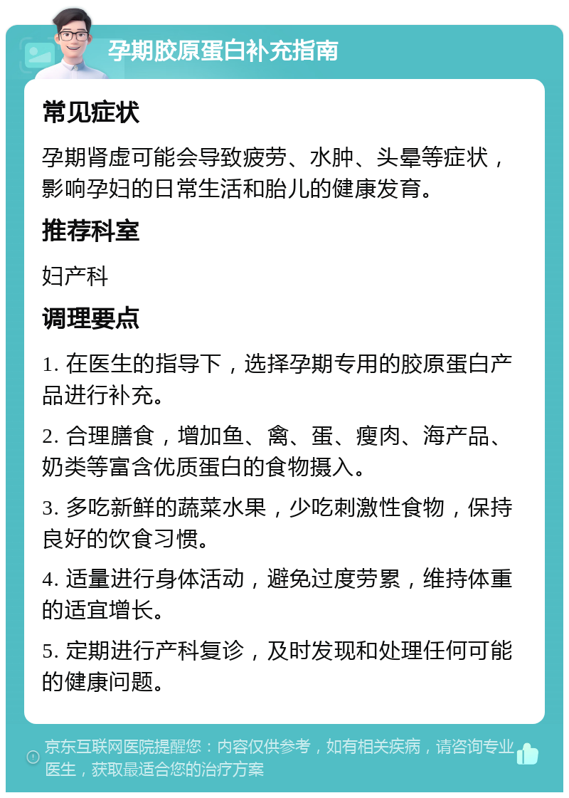 孕期胶原蛋白补充指南 常见症状 孕期肾虚可能会导致疲劳、水肿、头晕等症状，影响孕妇的日常生活和胎儿的健康发育。 推荐科室 妇产科 调理要点 1. 在医生的指导下，选择孕期专用的胶原蛋白产品进行补充。 2. 合理膳食，增加鱼、禽、蛋、瘦肉、海产品、奶类等富含优质蛋白的食物摄入。 3. 多吃新鲜的蔬菜水果，少吃刺激性食物，保持良好的饮食习惯。 4. 适量进行身体活动，避免过度劳累，维持体重的适宜增长。 5. 定期进行产科复诊，及时发现和处理任何可能的健康问题。