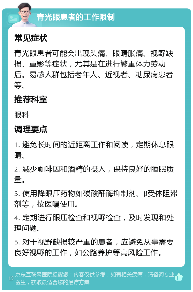 青光眼患者的工作限制 常见症状 青光眼患者可能会出现头痛、眼睛胀痛、视野缺损、重影等症状，尤其是在进行繁重体力劳动后。易感人群包括老年人、近视者、糖尿病患者等。 推荐科室 眼科 调理要点 1. 避免长时间的近距离工作和阅读，定期休息眼睛。 2. 减少咖啡因和酒精的摄入，保持良好的睡眠质量。 3. 使用降眼压药物如碳酸酐酶抑制剂、β受体阻滞剂等，按医嘱使用。 4. 定期进行眼压检查和视野检查，及时发现和处理问题。 5. 对于视野缺损较严重的患者，应避免从事需要良好视野的工作，如公路养护等高风险工作。