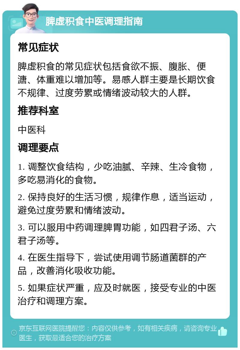 脾虚积食中医调理指南 常见症状 脾虚积食的常见症状包括食欲不振、腹胀、便溏、体重难以增加等。易感人群主要是长期饮食不规律、过度劳累或情绪波动较大的人群。 推荐科室 中医科 调理要点 1. 调整饮食结构，少吃油腻、辛辣、生冷食物，多吃易消化的食物。 2. 保持良好的生活习惯，规律作息，适当运动，避免过度劳累和情绪波动。 3. 可以服用中药调理脾胃功能，如四君子汤、六君子汤等。 4. 在医生指导下，尝试使用调节肠道菌群的产品，改善消化吸收功能。 5. 如果症状严重，应及时就医，接受专业的中医治疗和调理方案。