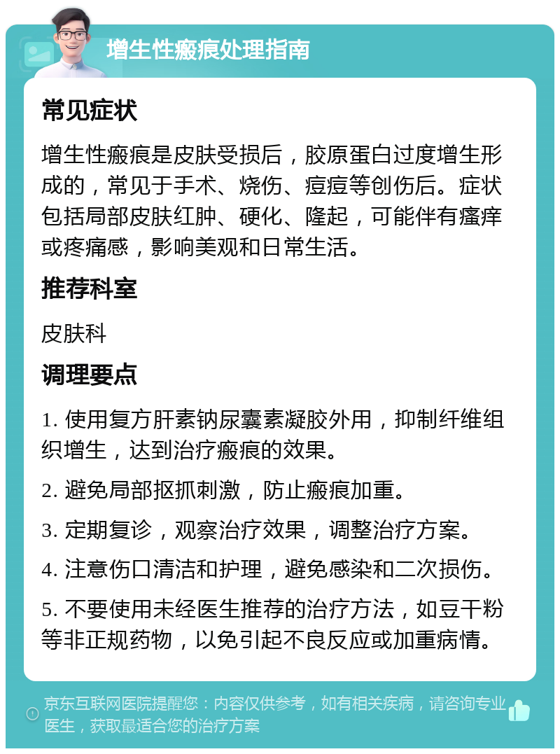 增生性瘢痕处理指南 常见症状 增生性瘢痕是皮肤受损后，胶原蛋白过度增生形成的，常见于手术、烧伤、痘痘等创伤后。症状包括局部皮肤红肿、硬化、隆起，可能伴有瘙痒或疼痛感，影响美观和日常生活。 推荐科室 皮肤科 调理要点 1. 使用复方肝素钠尿囊素凝胶外用，抑制纤维组织增生，达到治疗瘢痕的效果。 2. 避免局部抠抓刺激，防止瘢痕加重。 3. 定期复诊，观察治疗效果，调整治疗方案。 4. 注意伤口清洁和护理，避免感染和二次损伤。 5. 不要使用未经医生推荐的治疗方法，如豆干粉等非正规药物，以免引起不良反应或加重病情。