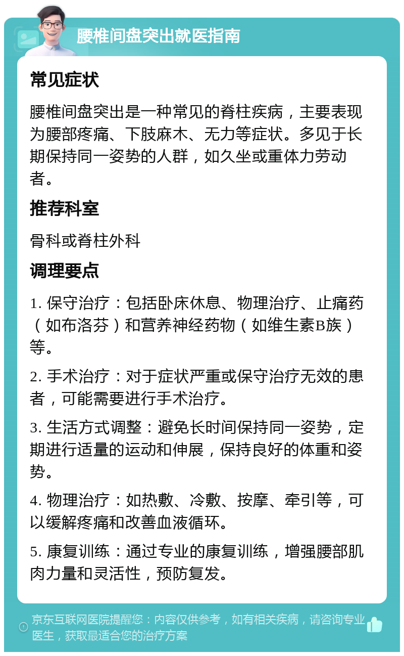 腰椎间盘突出就医指南 常见症状 腰椎间盘突出是一种常见的脊柱疾病，主要表现为腰部疼痛、下肢麻木、无力等症状。多见于长期保持同一姿势的人群，如久坐或重体力劳动者。 推荐科室 骨科或脊柱外科 调理要点 1. 保守治疗：包括卧床休息、物理治疗、止痛药（如布洛芬）和营养神经药物（如维生素B族）等。 2. 手术治疗：对于症状严重或保守治疗无效的患者，可能需要进行手术治疗。 3. 生活方式调整：避免长时间保持同一姿势，定期进行适量的运动和伸展，保持良好的体重和姿势。 4. 物理治疗：如热敷、冷敷、按摩、牵引等，可以缓解疼痛和改善血液循环。 5. 康复训练：通过专业的康复训练，增强腰部肌肉力量和灵活性，预防复发。