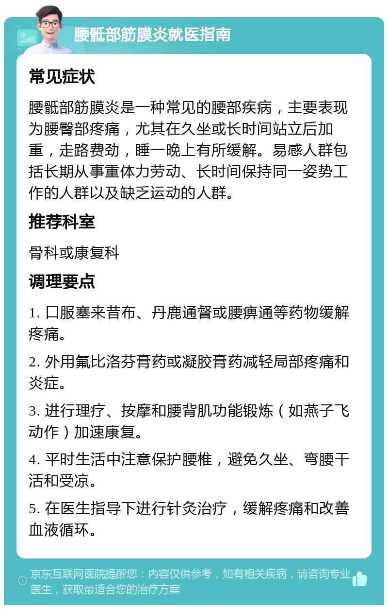 腰骶部筋膜炎就医指南 常见症状 腰骶部筋膜炎是一种常见的腰部疾病，主要表现为腰臀部疼痛，尤其在久坐或长时间站立后加重，走路费劲，睡一晚上有所缓解。易感人群包括长期从事重体力劳动、长时间保持同一姿势工作的人群以及缺乏运动的人群。 推荐科室 骨科或康复科 调理要点 1. 口服塞来昔布、丹鹿通督或腰痹通等药物缓解疼痛。 2. 外用氟比洛芬膏药或凝胶膏药减轻局部疼痛和炎症。 3. 进行理疗、按摩和腰背肌功能锻炼（如燕子飞动作）加速康复。 4. 平时生活中注意保护腰椎，避免久坐、弯腰干活和受凉。 5. 在医生指导下进行针灸治疗，缓解疼痛和改善血液循环。